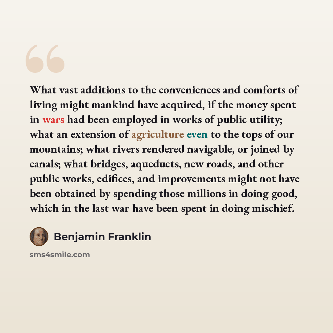 “What vast additions to the conveniences and comforts of living might mankind have acquired, if the money spent in wars had been employed in works of public utility; what an extension of agriculture even to the tops of our mountains; what rivers rendered navigable, or joined by canals; what…” quote by Benjamin Franklin