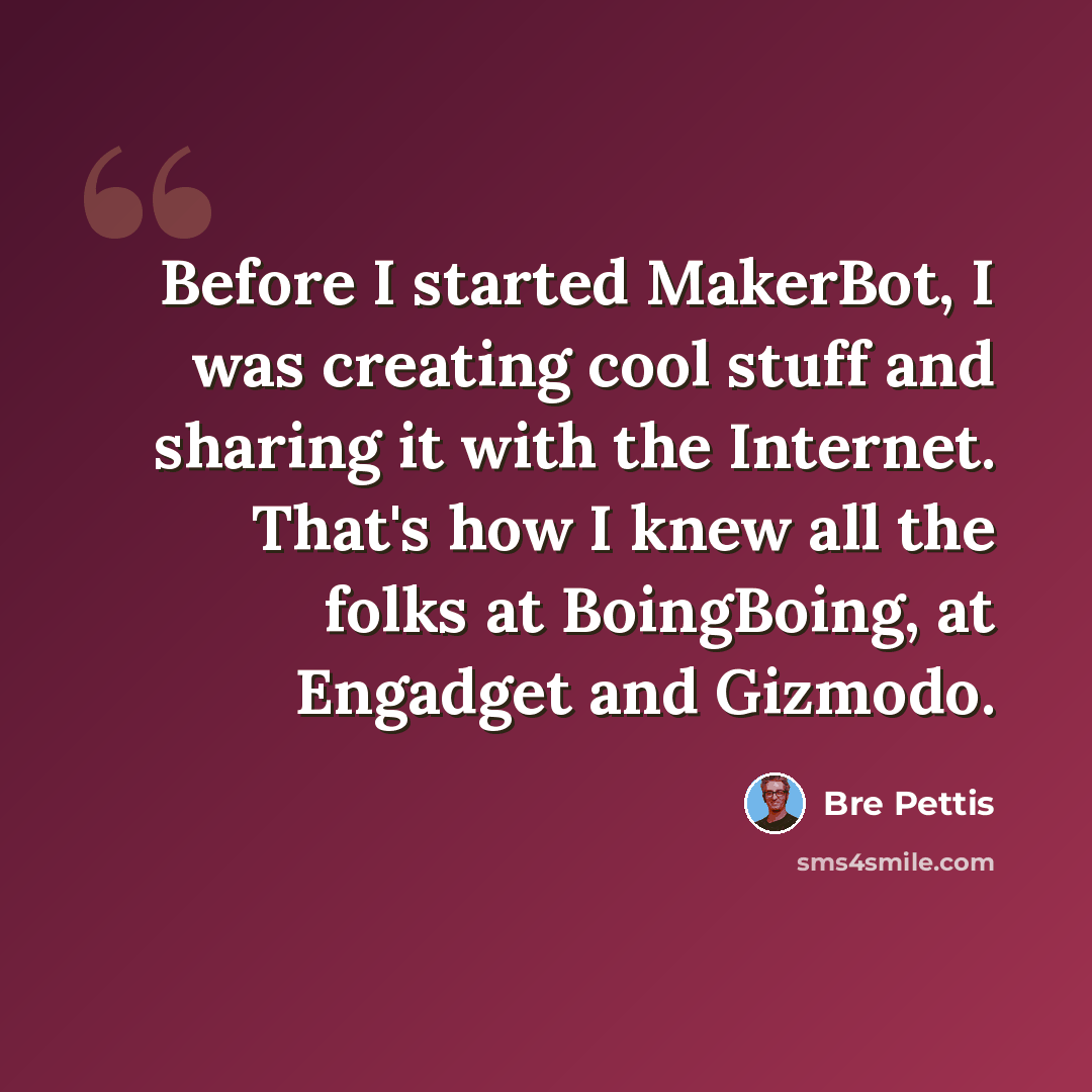 “Before I started MakerBot, I was creating cool stuff and sharing it with the Internet. That's how I knew all the folks at BoingBoing, at Engadget and Gizmodo.” quote by Bre Pettis