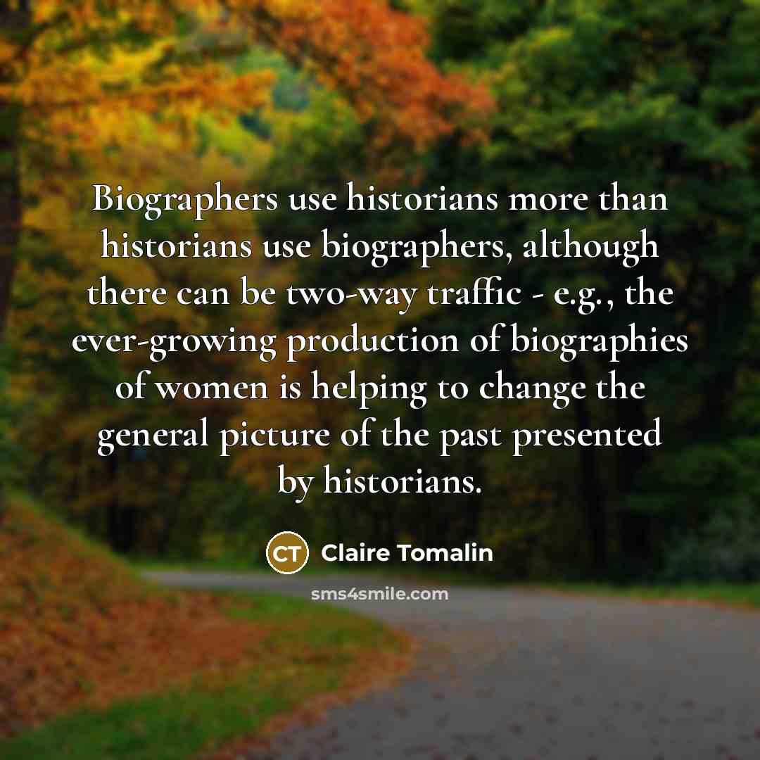 “Biographers use historians more than historians use biographers, although there can be two-way traffic - e.g., the ever-growing production of biographies of women is helping to change the general picture of the past presented by historians.” quote by Claire Tomalin