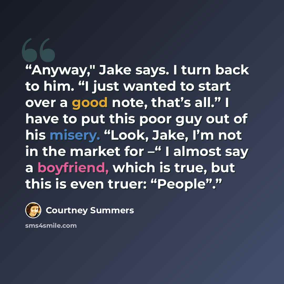 “Anyway," Jake says. I turn back to him. “I just wanted to start over a good note, that’s all.” I have to put this poor guy out of his misery. “Look, Jake, I’m not in the market for –“ I almost say a boyfriend, which is true, but this is even truer: “People”.” quote by Courtney Summers