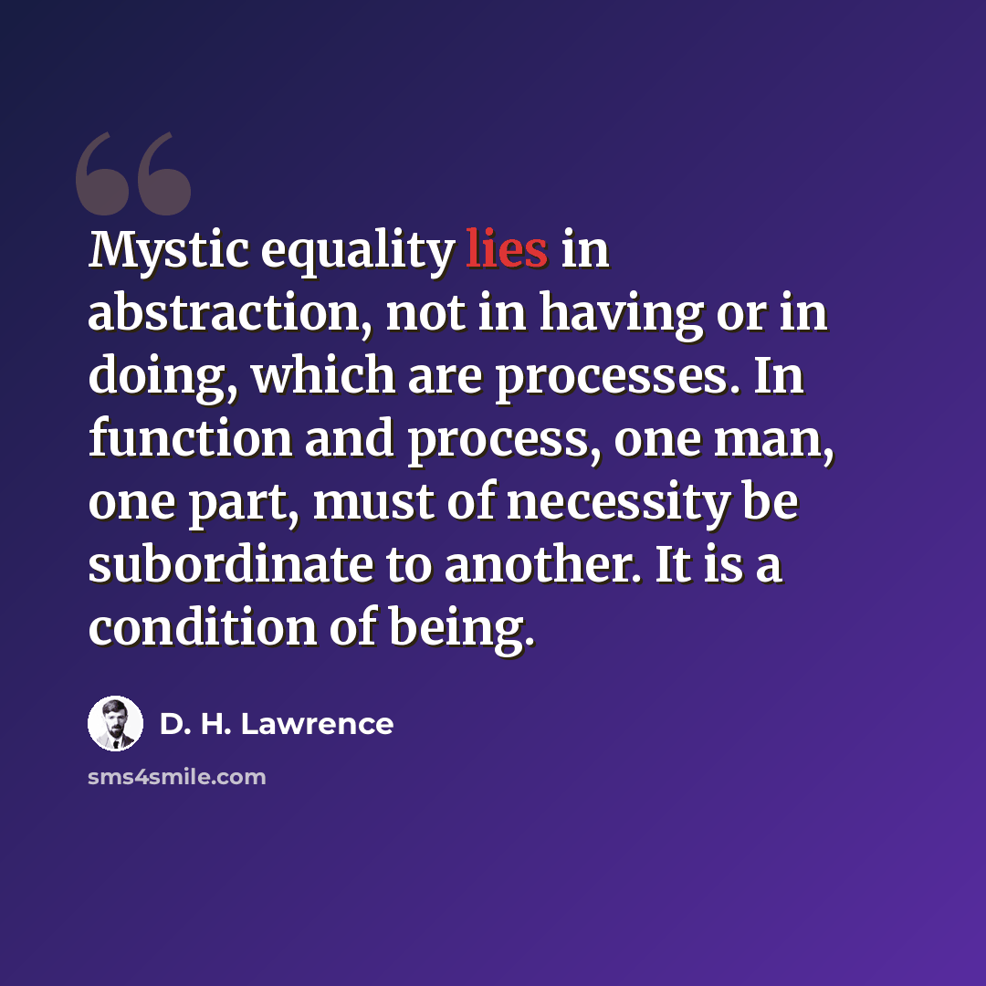 “Mystic equality lies in abstraction, not in having or in doing, which are processes. In function and process, one man, one part, must of necessity be subordinate to another. It is a condition of being.” quote by D. H. Lawrence