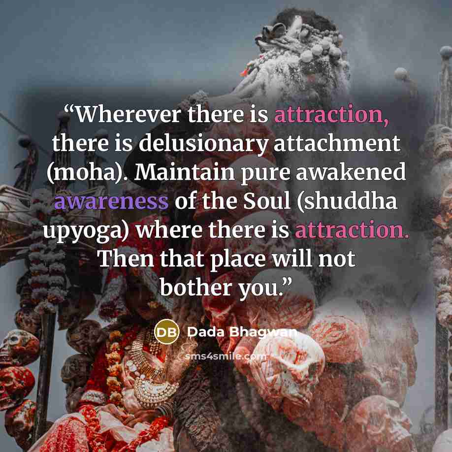 “Wherever there is attraction, there is delusionary attachment (moha). Maintain pure awakened awareness of the Soul (shuddha upyoga) where there is attraction. Then that place will not bother you.” quote by Dada Bhagwan