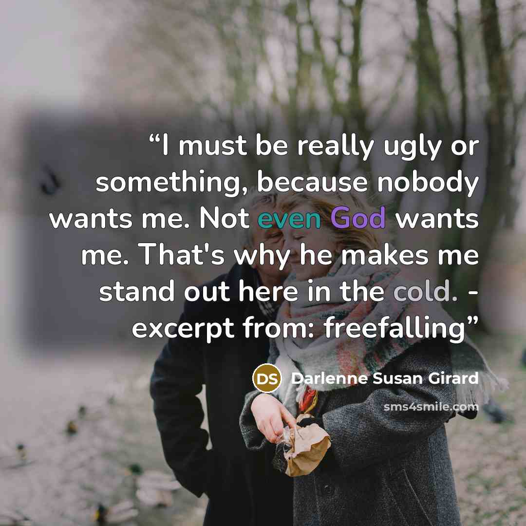 “I must be really ugly or something, because nobody wants me. Not even God wants me. That's why he makes me stand out here in the cold. - excerpt from: freefalling” quote by Darlenne Susan Girard