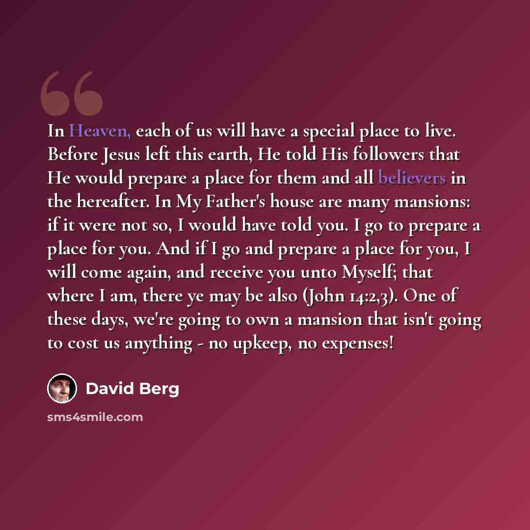 “In Heaven, each of us will have a special place to live. Before Jesus left this earth, He told His followers that He would prepare a place for them and all believers in the hereafter. In My Father's house are many mansions: if it were not so, I would have told you. I go to prepare a place for you…” quote by David Berg