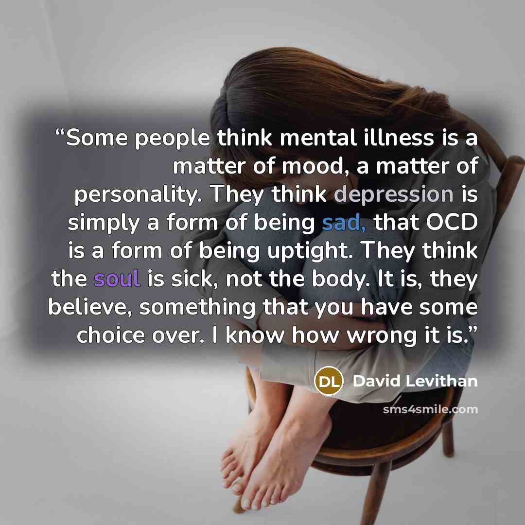 “Some people think mental illness is a matter of mood, a matter of personality. They think depression is simply a form of being sad, that OCD is a form of being uptight. They think the soul is sick, not the body. It is, they believe, something that you have some choice over. I know how wrong it is.” quote by David Levithan