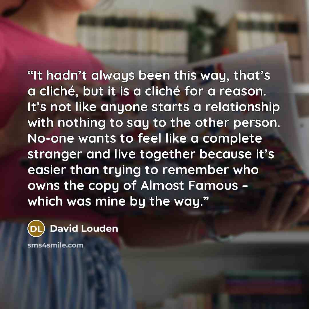 “It hadn’t always been this way, that’s a cliché, but it is a cliché for a reason. It’s not like anyone starts a relationship with nothing to say to the other person. No-one wants to feel like a complete stranger and live together because it’s easier than trying to remember who owns the copy of…” quote by David Louden
