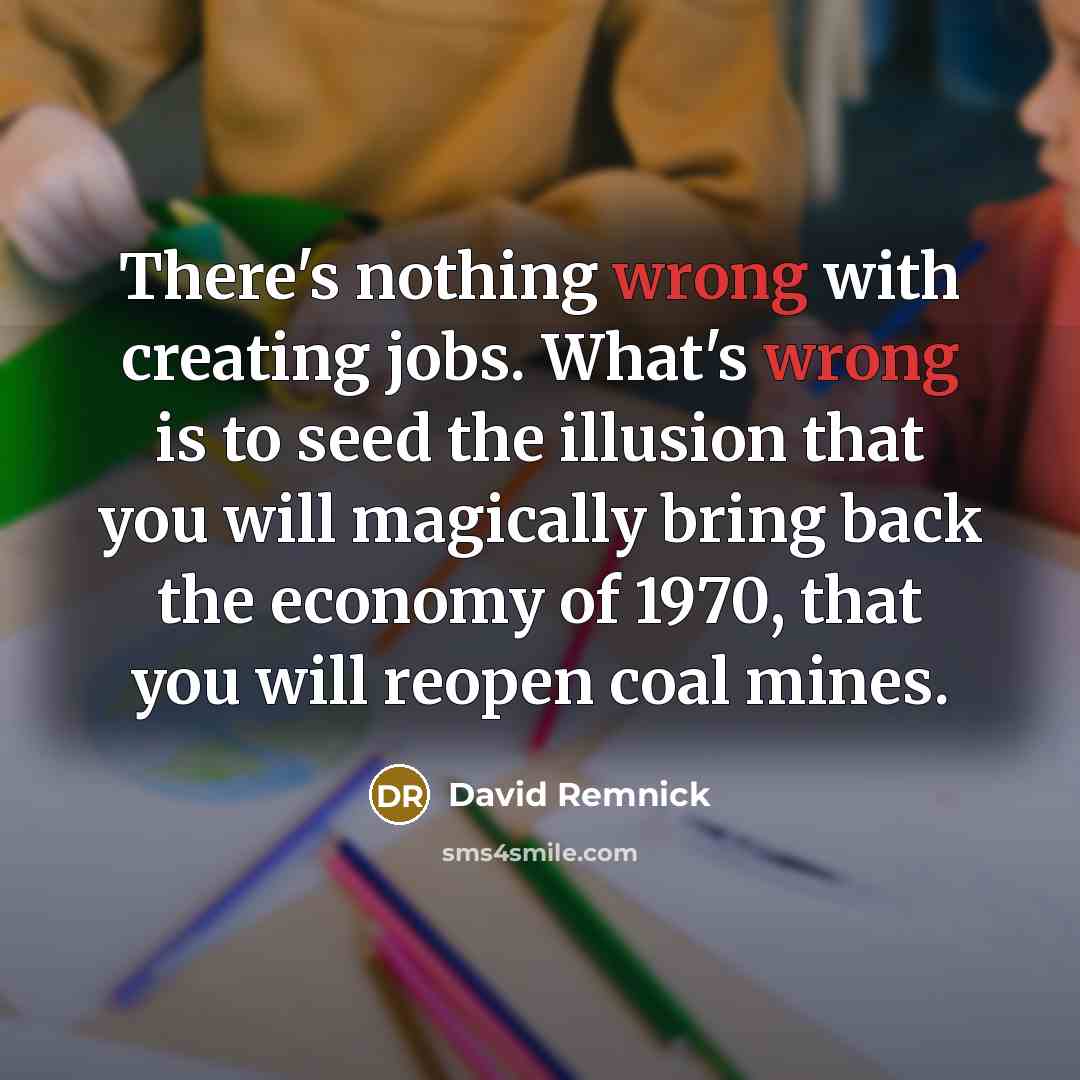 “There's nothing wrong with creating jobs. What's wrong is to seed the illusion that you will magically bring back the economy of 1970, that you will reopen coal mines.” quote by David Remnick