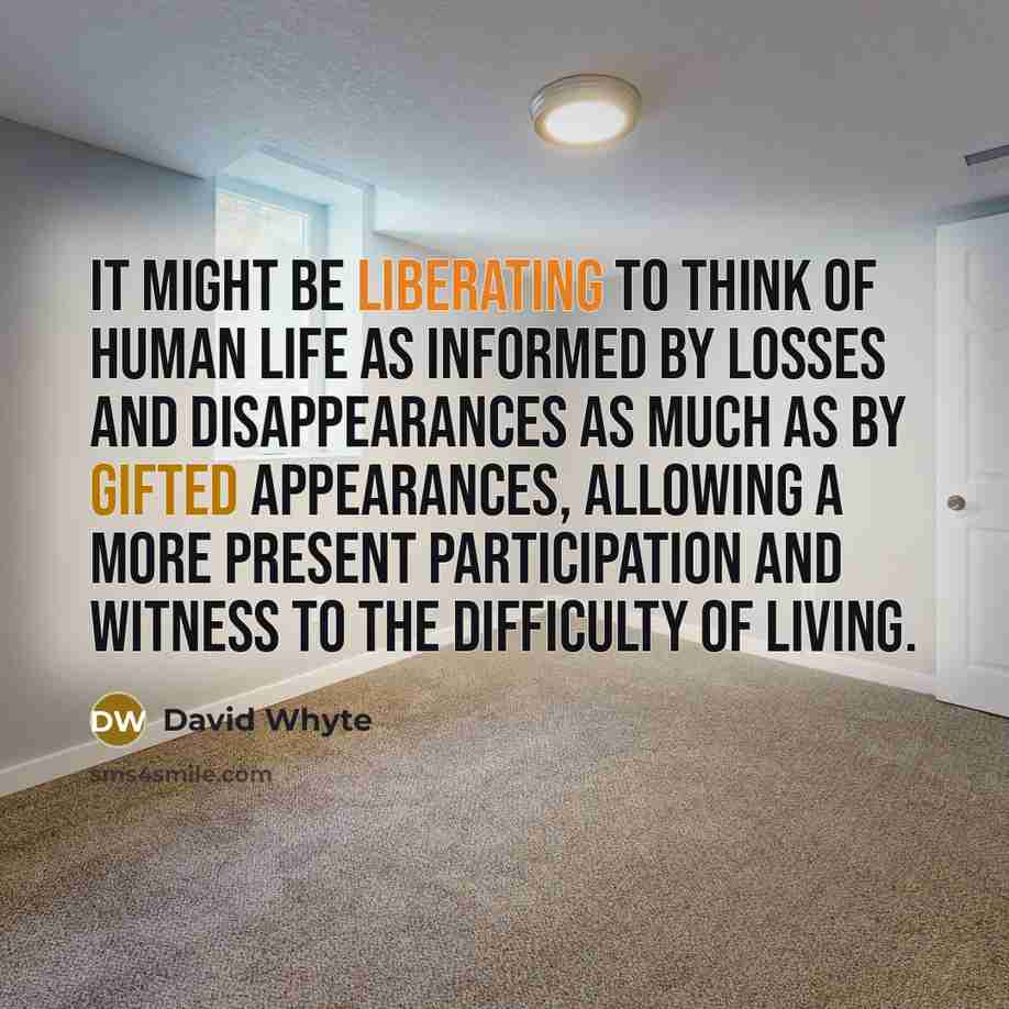 “It might be liberating to think of human life as informed by losses and disappearances as much as by gifted appearances, allowing a more present participation and witness to the difficulty of living.” quote by David Whyte