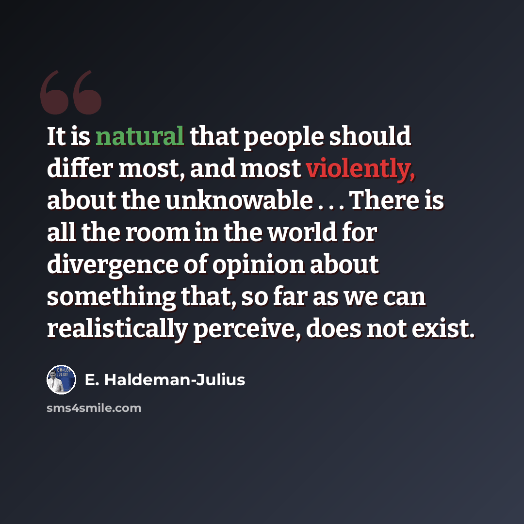 “It is natural that people should differ most, and most violently, about the unknowable . . . There is all the room in the world for divergence of opinion about something that, so far as we can realistically perceive, does not exist.” quote by E. Haldeman-Julius