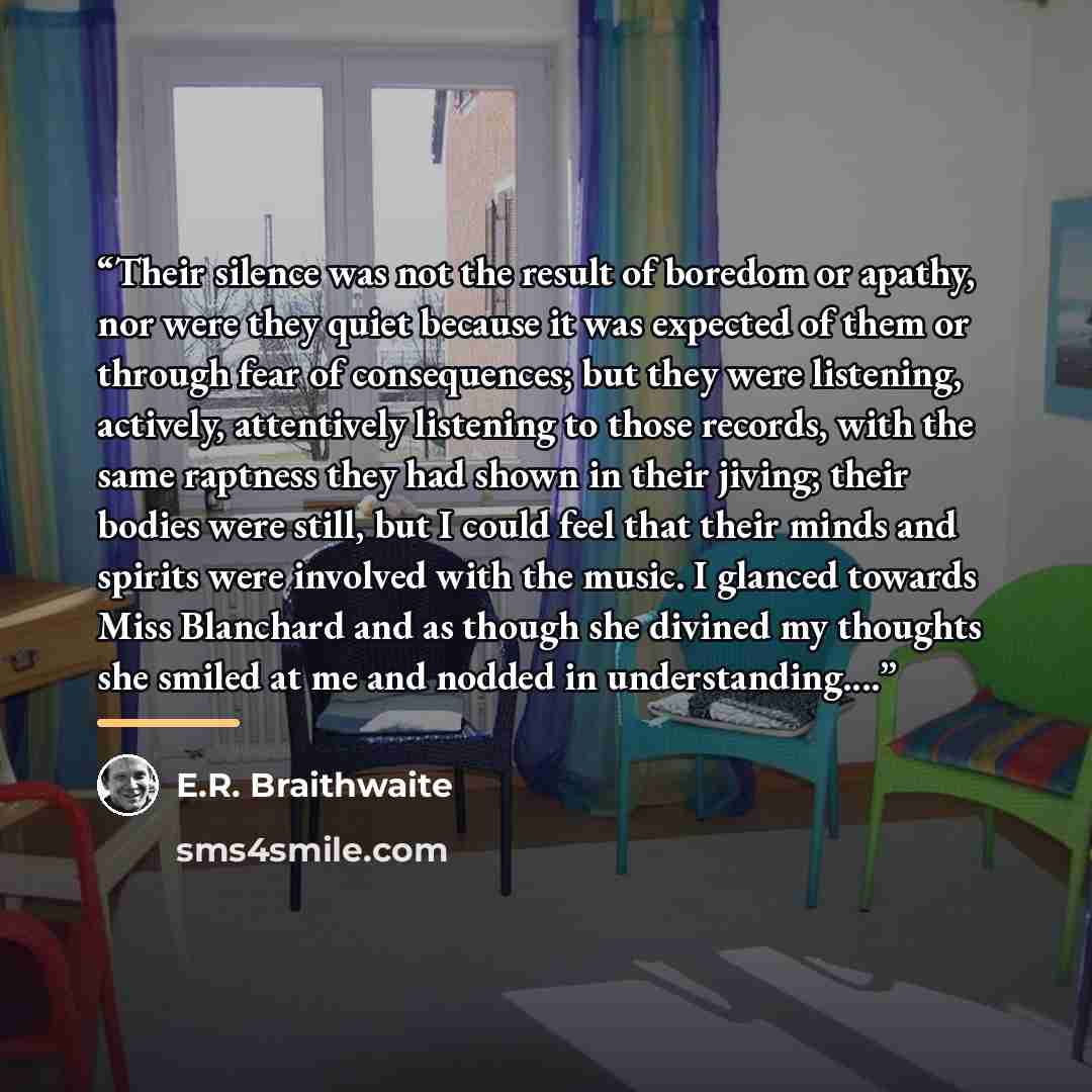 “Their silence was not the result of boredom or apathy, nor were they quiet because it was expected of them or through fear of consequences; but they were listening, actively, attentively listening to those records, with the same raptness they had shown in their jiving; their bodies were still, but…” quote by E.R. Braithwaite