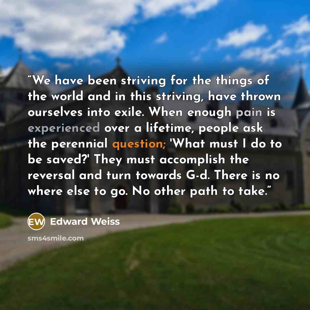 “We have been striving for the things of the world and in this striving, have thrown ourselves into exile. When enough pain is experienced over a lifetime, people ask the perennial question; 'What must I do to be saved?' They must accomplish the reversal and turn towards G-d. There is no where else…” quote by Edward Weiss