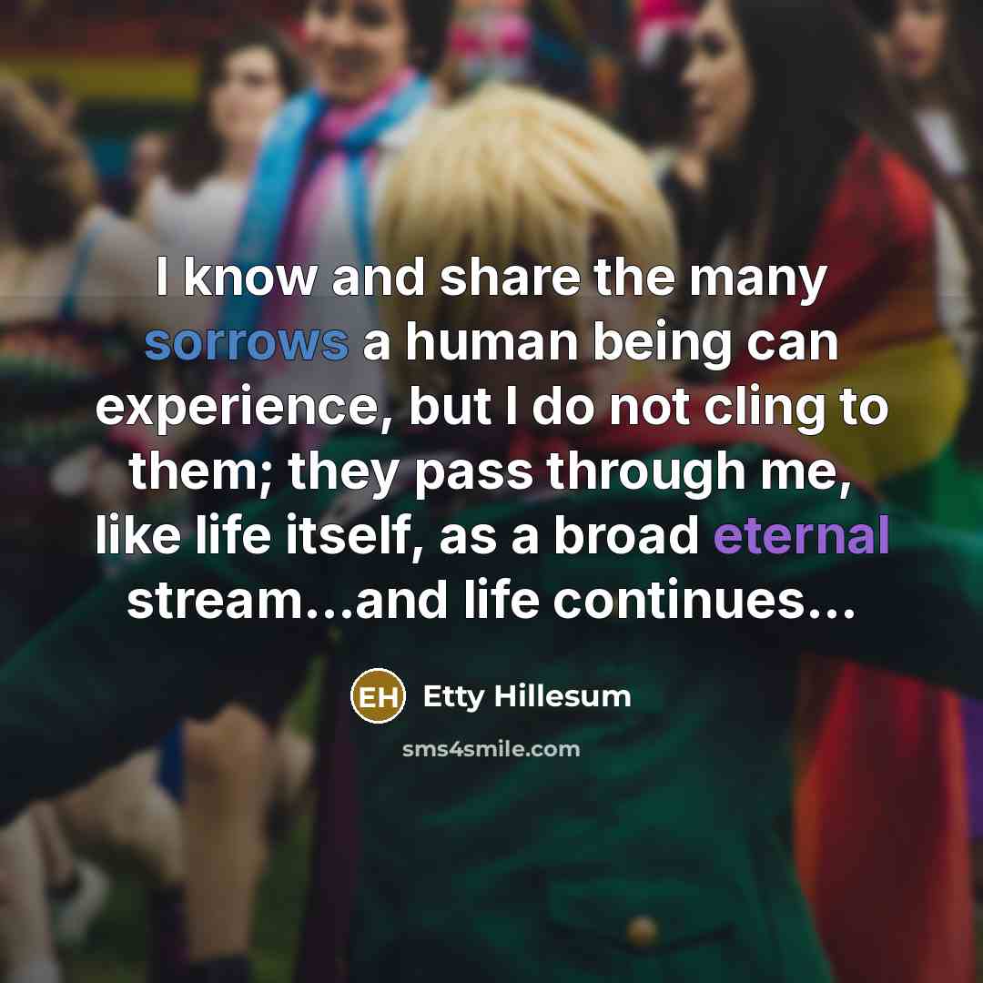 “I know and share the many sorrows a human being can experience, but I do not cling to them; they pass through me, like life itself, as a broad eternal stream...and life continues...” quote by Etty Hillesum