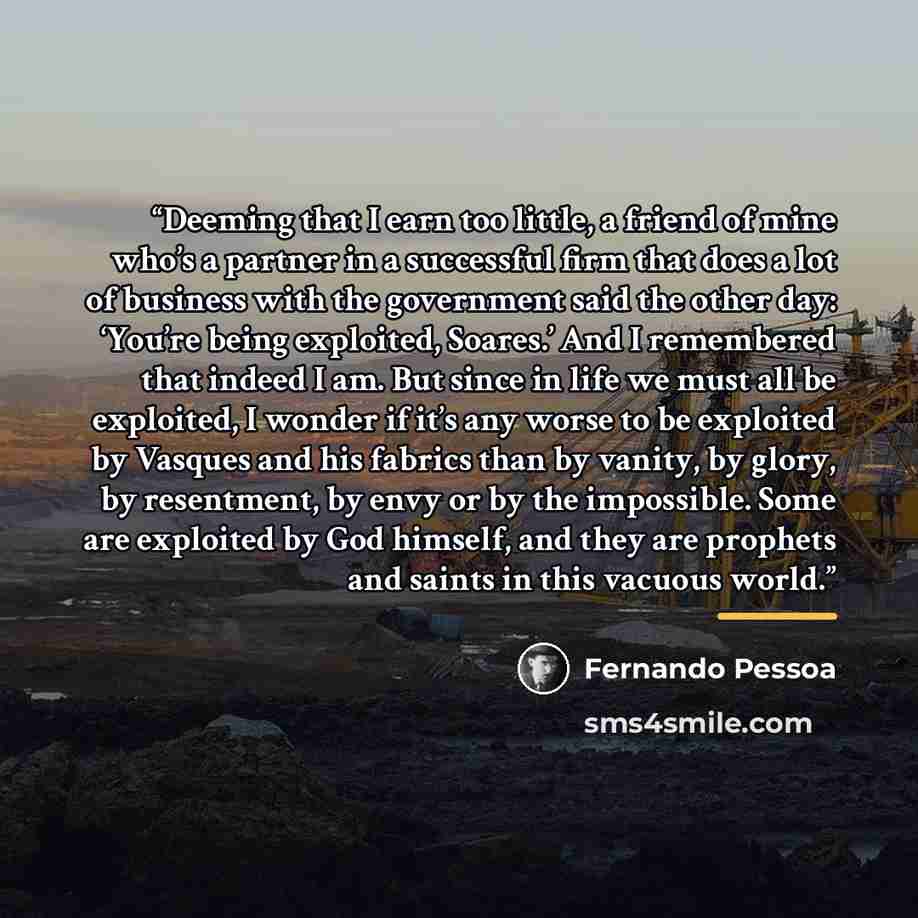 “Deeming that I earn too little, a friend of mine who’s a partner in a successful firm that does a lot of business with the government said the other day: ‘You’re being exploited, Soares.’ And I remembered that indeed I am. But since in life we must all be exploited, I wonder if it’s any worse to…” quote by Fernando Pessoa