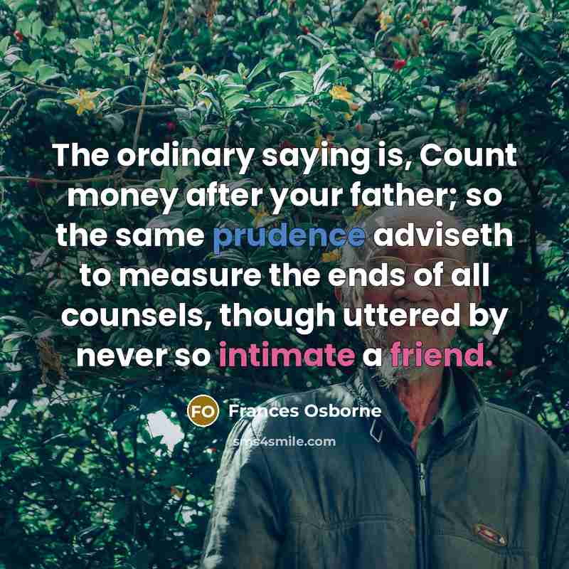 “The ordinary saying is, Count money after your father; so the same prudence adviseth to measure the ends of all counsels, though uttered by never so intimate a friend.” quote by Frances Osborne