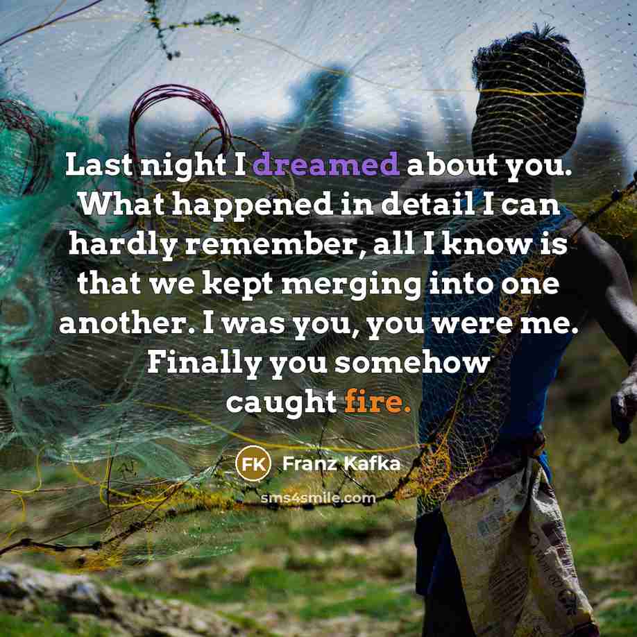 “Last night I dreamed about you. What happened in detail I can hardly remember, all I know is that we kept merging into one another. I was you, you were me. Finally you somehow caught fire.” quote by Franz Kafka
