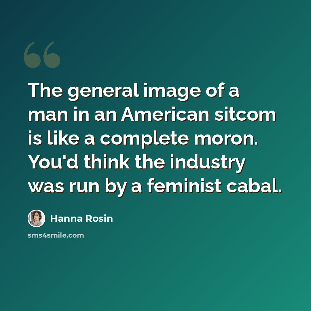 “The general image of a man in an American sitcom is like a complete moron. You'd think the industry was run by a feminist cabal.” quote by Hanna Rosin