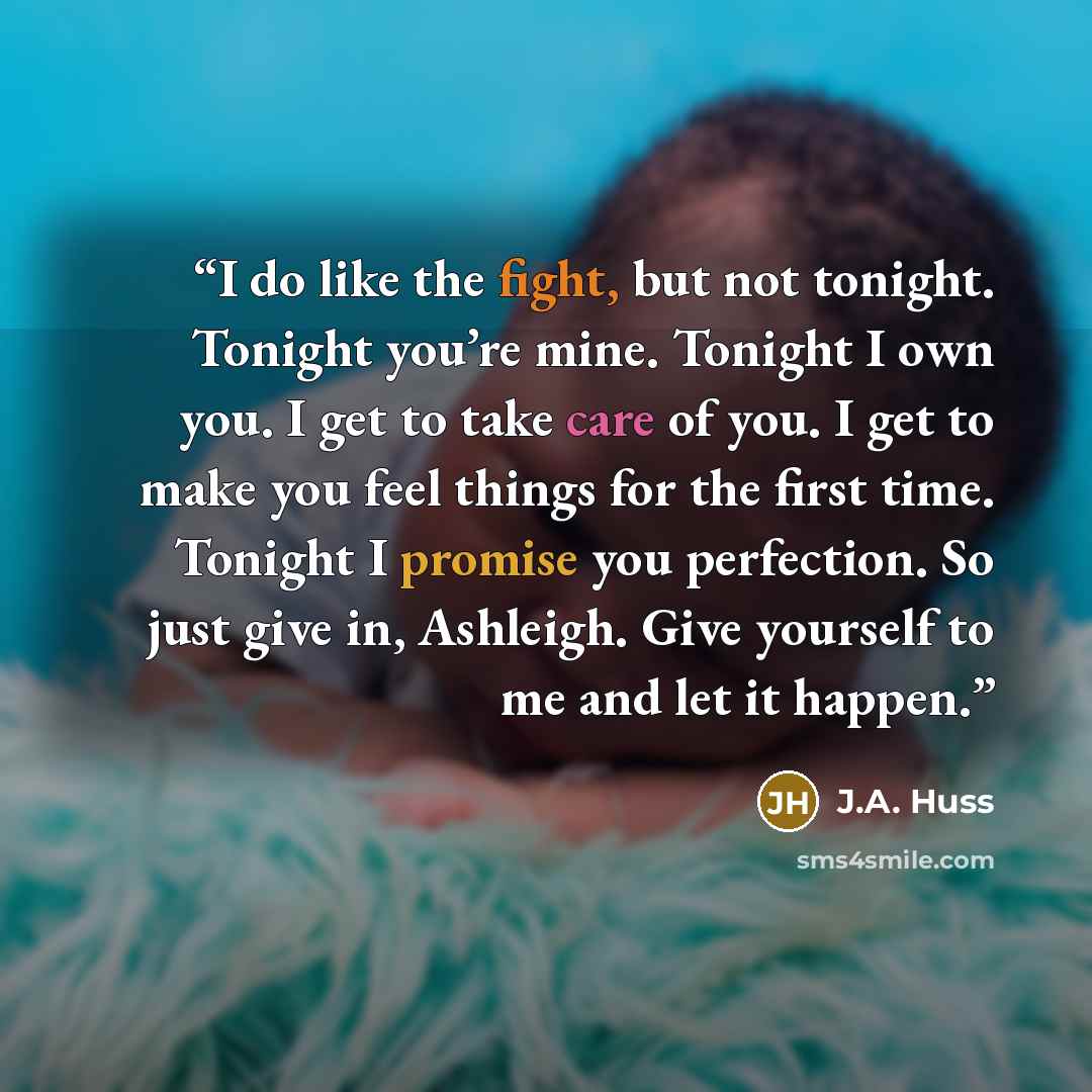“I do like the fight, but not tonight. Tonight you’re mine. Tonight I own you. I get to take care of you. I get to make you feel things for the first time. Tonight I promise you perfection. So just give in, Ashleigh. Give yourself to me and let it happen.” quote by J.A. Huss