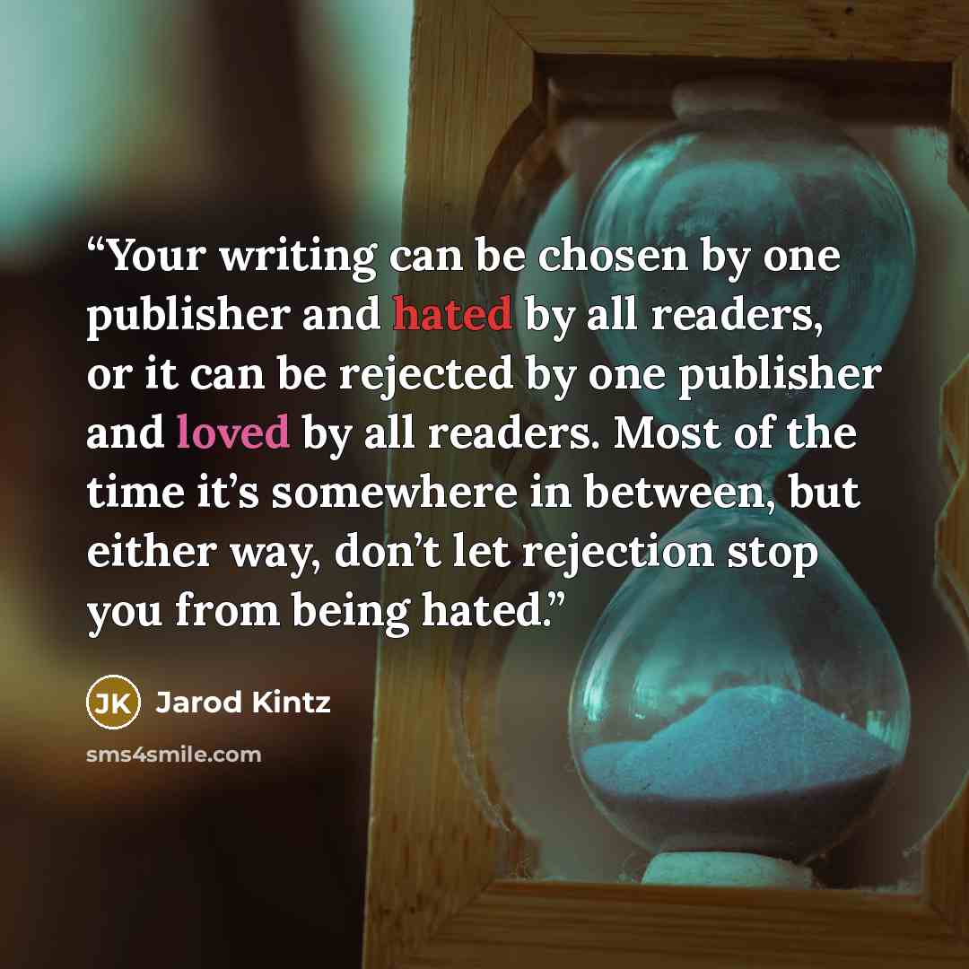“Your writing can be chosen by one publisher and hated by all readers, or it can be rejected by one publisher and loved by all readers. Most of the time it’s somewhere in between, but either way, don’t let rejection stop you from being hated.” quote by Jarod Kintz