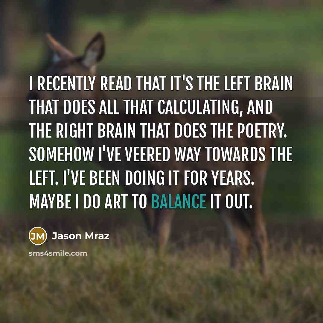 “I recently read that it's the left brain that does all that calculating, and the right brain that does the poetry. Somehow I've veered way towards the left. I've been doing it for years. Maybe I do art to balance it out.” quote by Jason Mraz