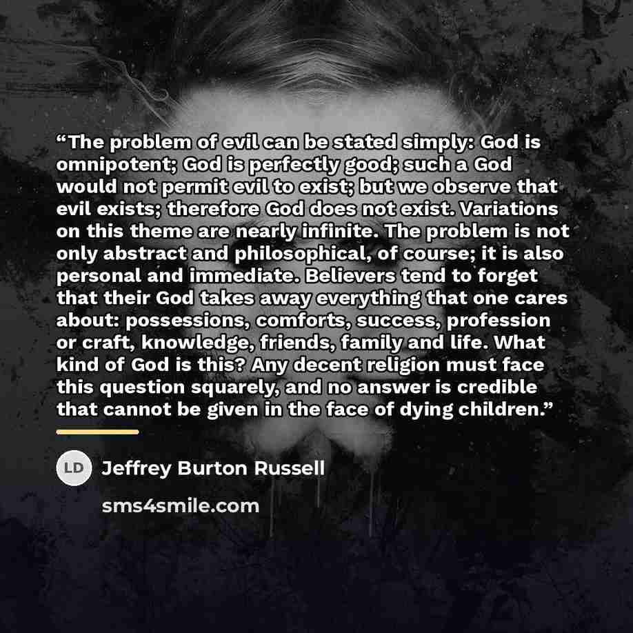 “The problem of evil can be stated simply: God is omnipotent; God is perfectly good; such a God would not permit evil to exist; but we observe that evil exists; therefore God does not exist. Variations on this theme are nearly infinite. The problem is not only abstract and philosophical, of course…” quote by Jeffrey Burton Russell