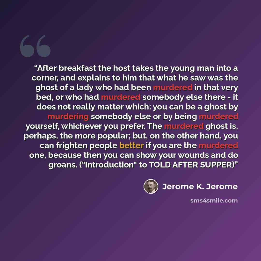 “After breakfast the host takes the young man into a corner, and explains to him that what he saw was the ghost of a lady who had been murdered in that very bed, or who had murdered somebody else there - it does not really matter which: you can be a ghost by murdering somebody else or by being…” quote by Jerome K. Jerome