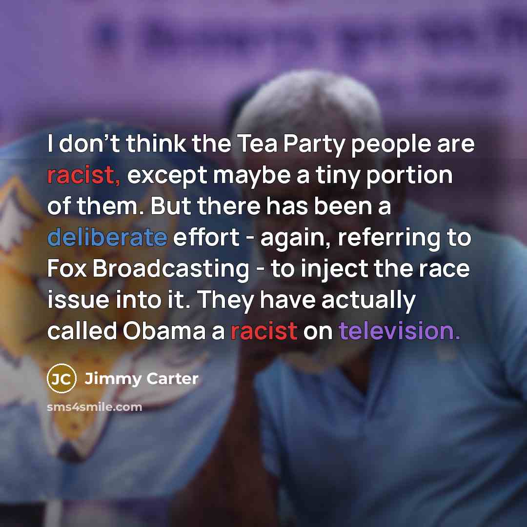 “I don't think the Tea Party people are racist, except maybe a tiny portion of them. But there has been a deliberate effort - again, referring to Fox Broadcasting - to inject the race issue into it. They have actually called Obama a racist on television.” quote by Jimmy Carter
