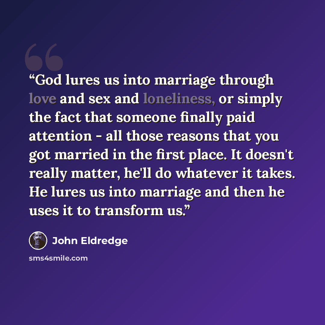 “God lures us into marriage through love and sex and loneliness, or simply the fact that someone finally paid attention - all those reasons that you got married in the first place. It doesn't really matter, he'll do whatever it takes. He lures us into marriage and then he uses it to transform us.” quote by John Eldredge