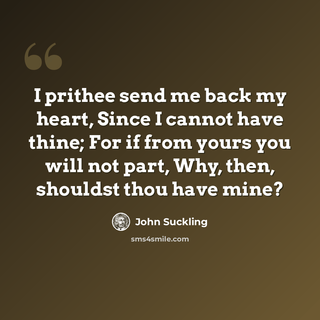 “I prithee send me back my heart, Since I cannot have thine; For if from yours you will not part, Why, then, shouldst thou have mine?” quote by John Suckling