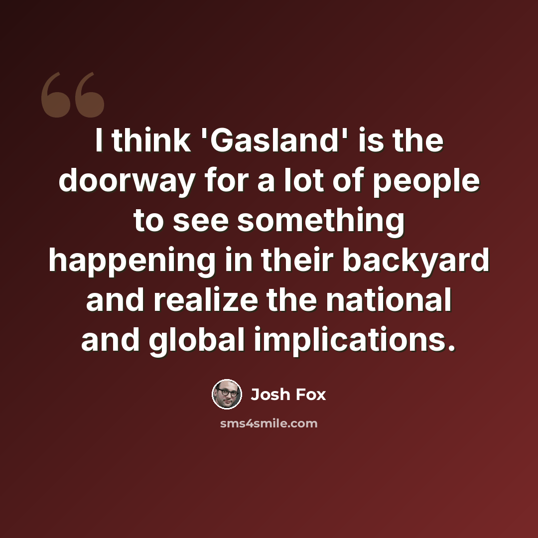 “I think 'Gasland' is the doorway for a lot of people to see something happening in their backyard and realize the national and global implications.” quote by Josh Fox