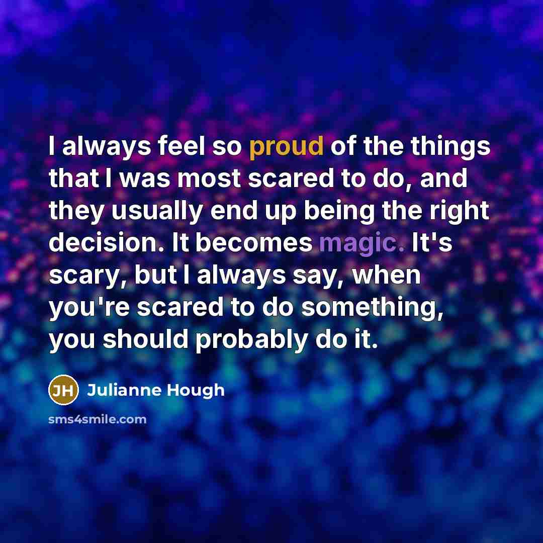 “I always feel so proud of the things that I was most scared to do, and they usually end up being the right decision. It becomes magic. It's scary, but I always say, when you're scared to do something, you should probably do it.” quote by Julianne Hough