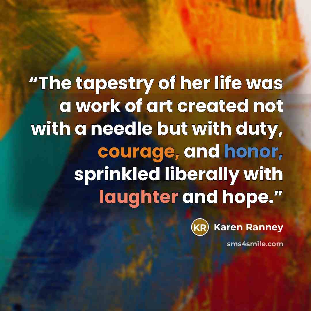 “The tapestry of her life was a work of art created not with a needle but with duty, courage, and honor, sprinkled liberally with laughter and hope.” quote by Karen Ranney
