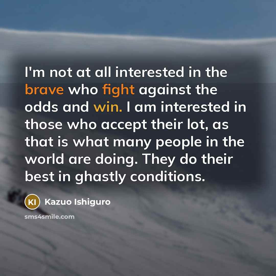“I'm not at all interested in the brave who fight against the odds and win. I am interested in those who accept their lot, as that is what many people in the world are doing. They do their best in ghastly conditions.” quote by Kazuo Ishiguro