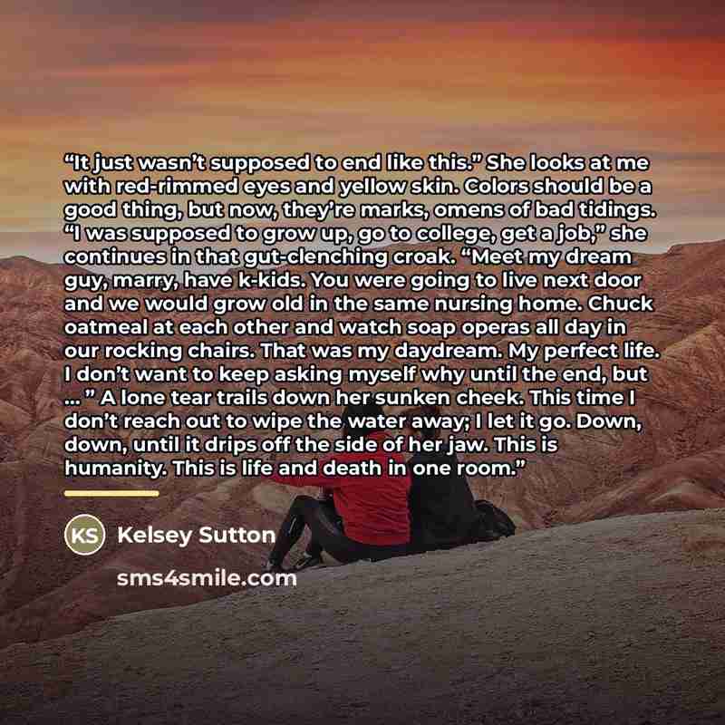 “It just wasn’t supposed to end like this.” She looks at me with red-rimmed eyes and yellow skin. Colors should be a good thing, but now, they’re marks, omens of bad tidings. “I was supposed to grow up, go to college, get a job,” she continues in that gut-clenching croak. “Meet my dream guy, marry…” quote by Kelsey Sutton