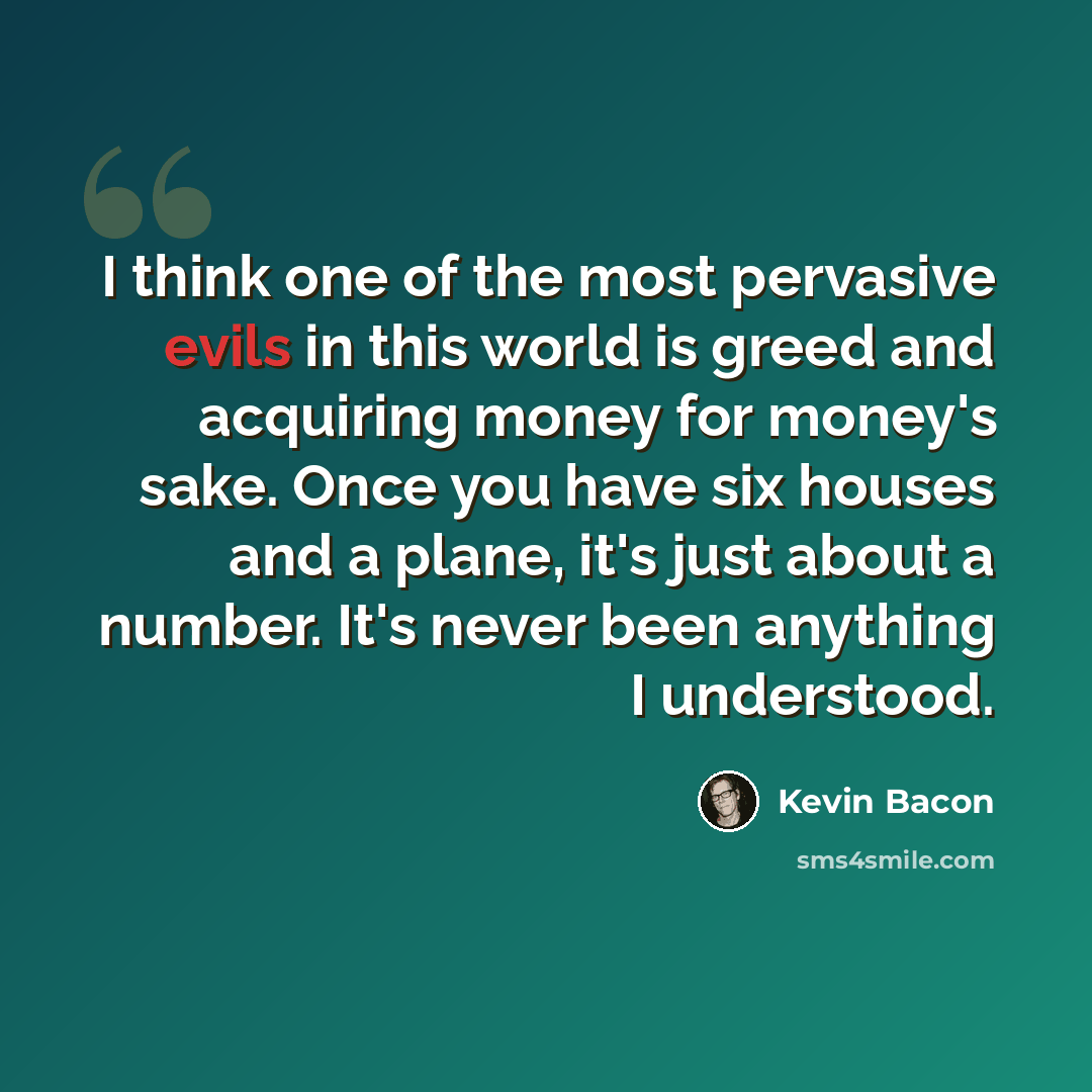 “I think one of the most pervasive evils in this world is greed and acquiring money for money's sake. Once you have six houses and a plane, it's just about a number. It's never been anything I understood.” quote by Kevin Bacon