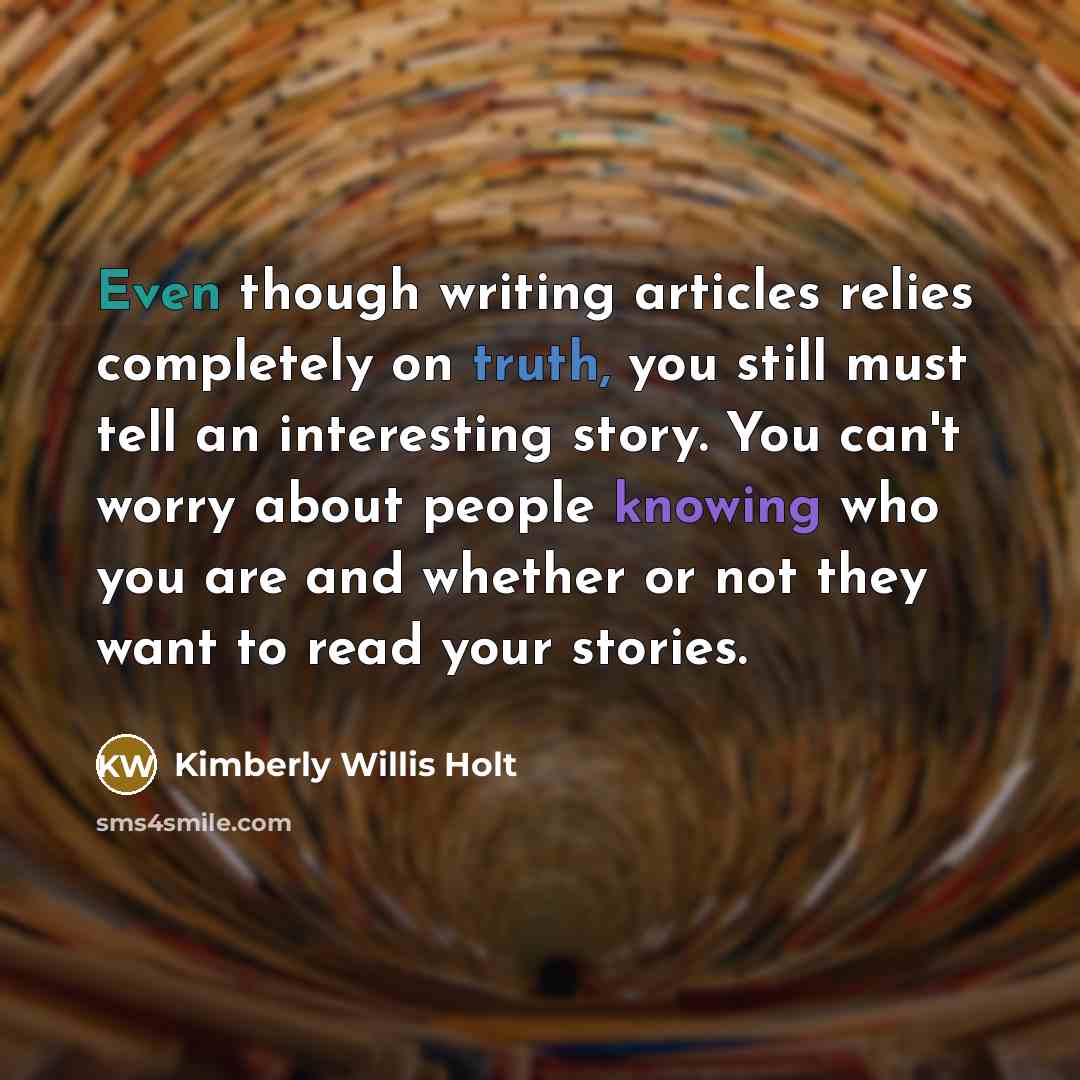 “Even though writing articles relies completely on truth, you still must tell an interesting story. You can't worry about people knowing who you are and whether or not they want to read your stories.” quote by Kimberly Willis Holt