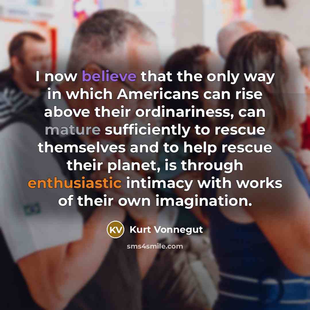 “I now believe that the only way in which Americans can rise above their ordinariness, can mature sufficiently to rescue themselves and to help rescue their planet, is through enthusiastic intimacy with works of their own imagination.” quote by Kurt Vonnegut