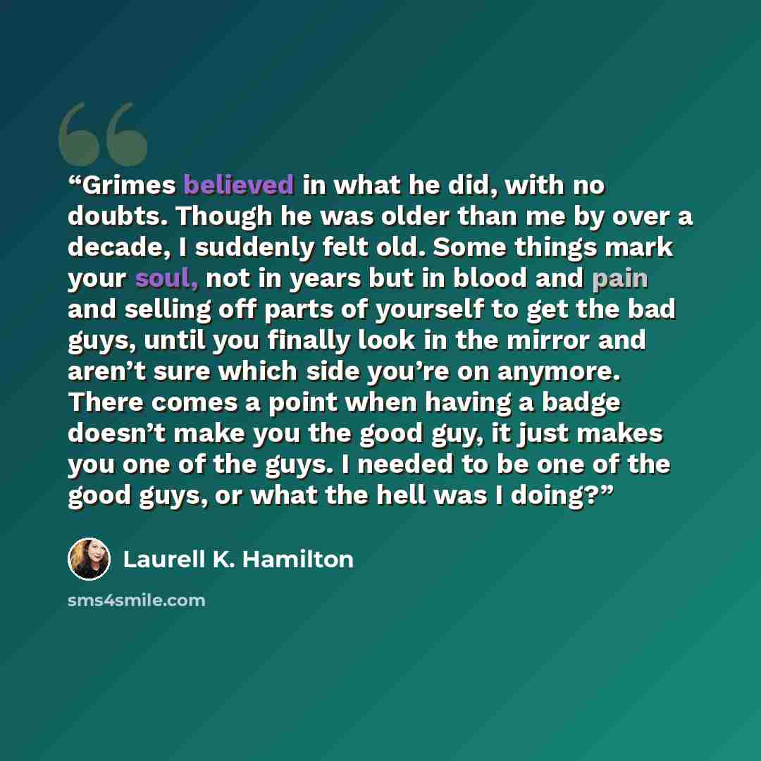 “Grimes believed in what he did, with no doubts. Though he was older than me by over a decade, I suddenly felt old. Some things mark your soul, not in years but in blood and pain and selling off parts of yourself to get the bad guys, until you finally look in the mirror and aren’t sure which side…” quote by Laurell K. Hamilton