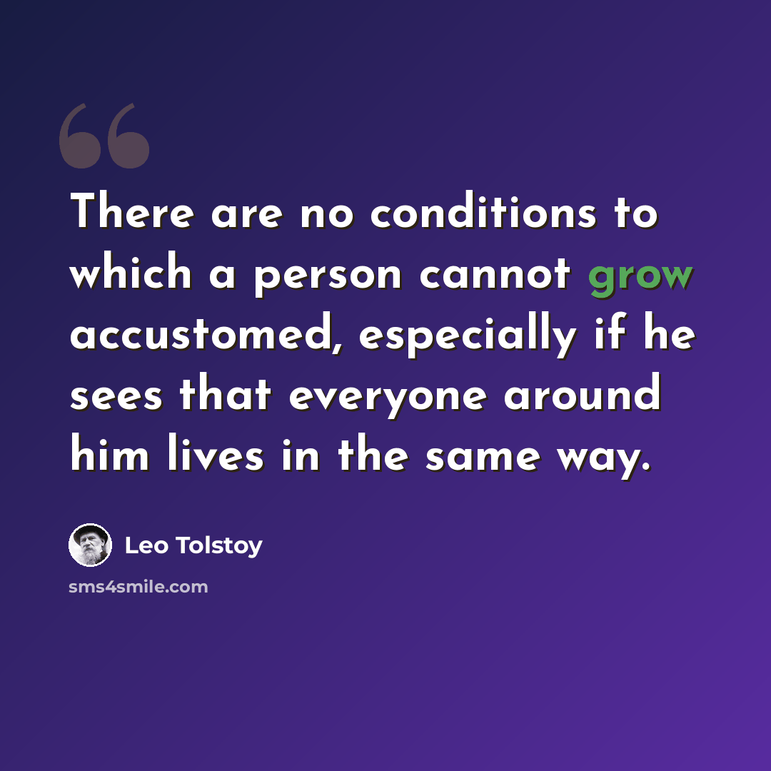 “There are no conditions to which a person cannot grow accustomed, especially if he sees that everyone around him lives in the same way.” quote by Leo Tolstoy