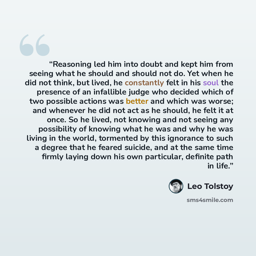 “Reasoning led him into doubt and kept him from seeing what he should and should not do. Yet when he did not think, but lived, he constantly felt in his soul the presence of an infallible judge who decided which of two possible actions was better and which was worse; and whenever he did not act as…” quote by Leo Tolstoy