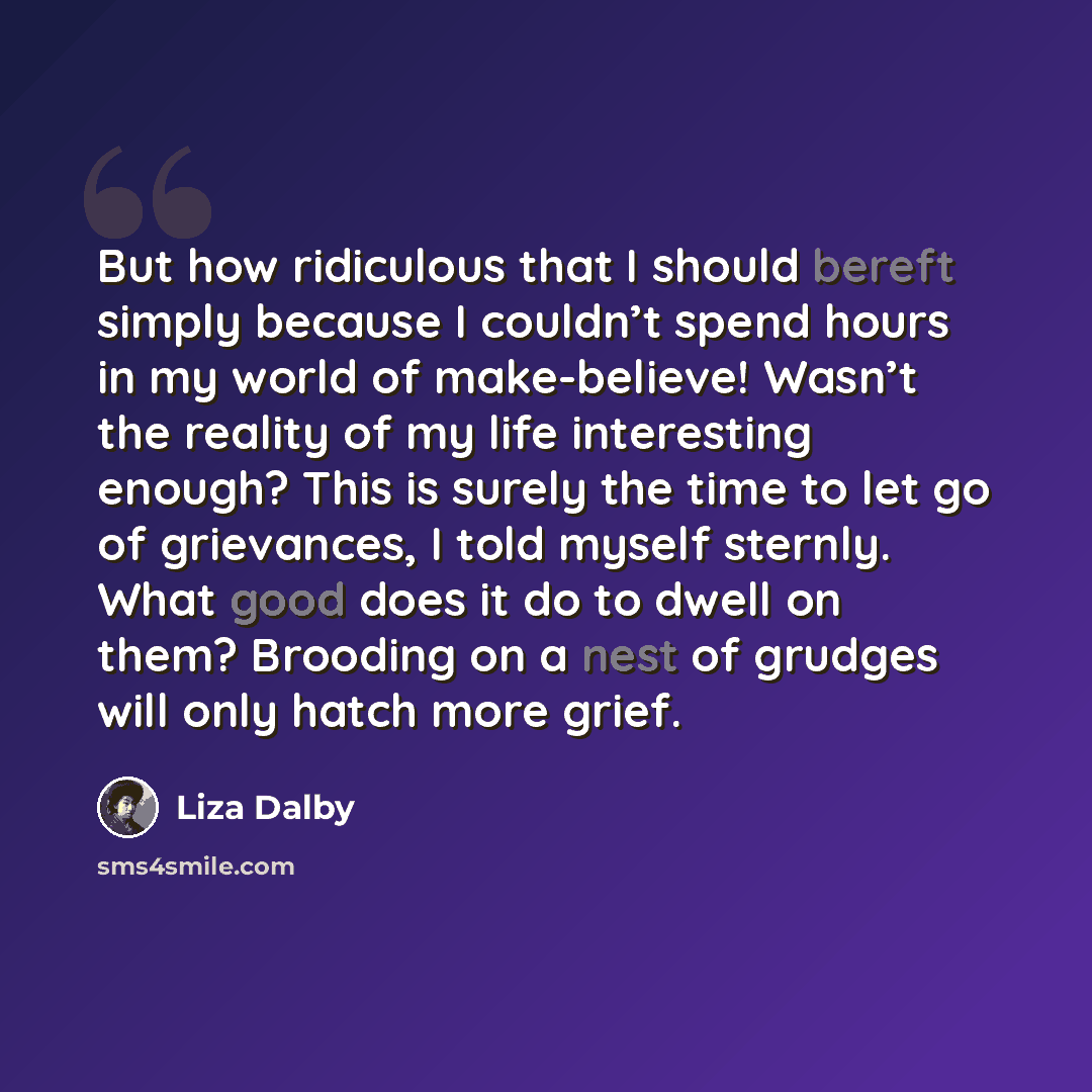 “But how ridiculous that I should bereft simply because I couldn’t spend hours in my world of make-believe! Wasn’t the reality of my life interesting enough? This is surely the time to let go of grievances, I told myself sternly. What good does it do to dwell on them? Brooding on a nest of grudges…” quote by Liza Dalby