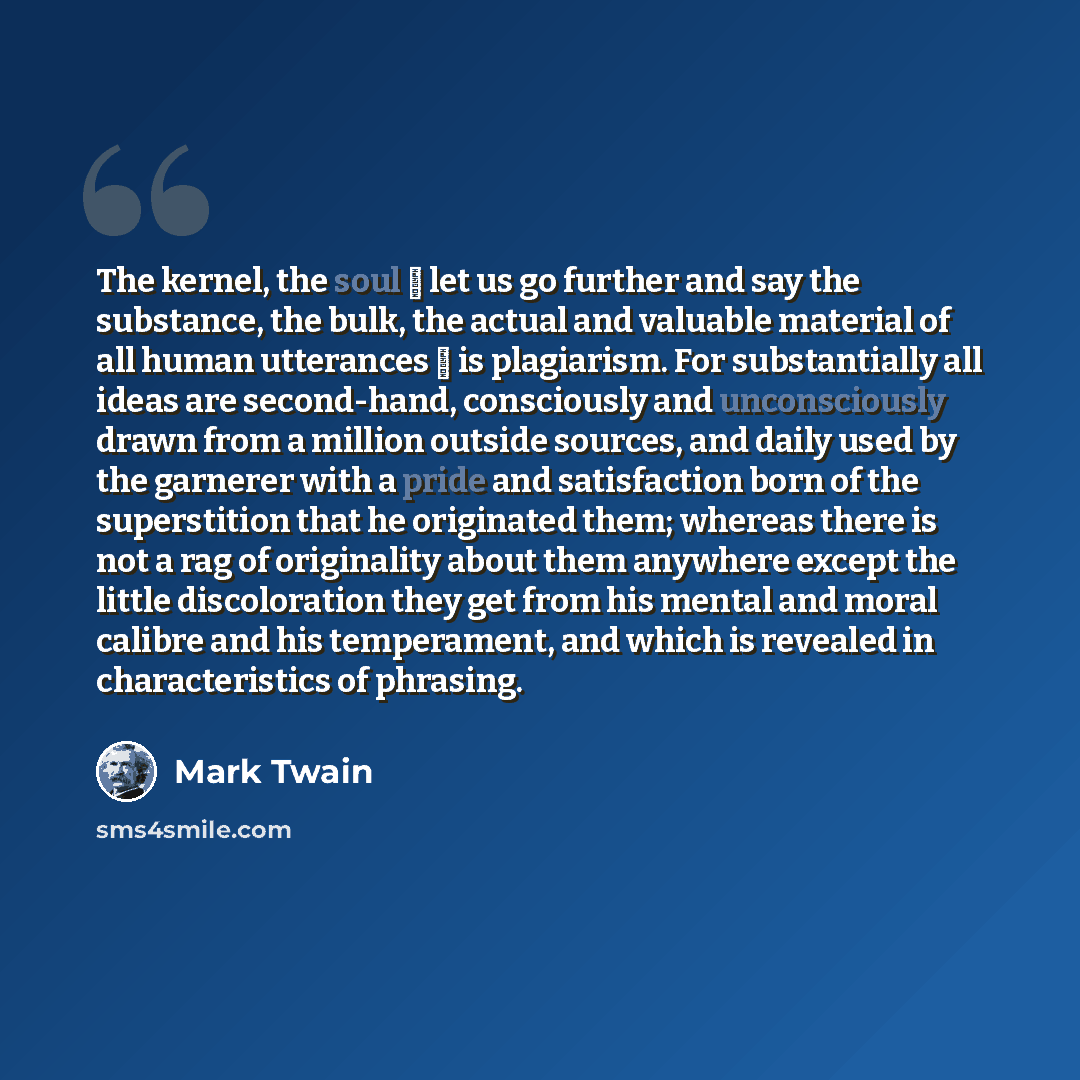 “The kernel, the soul  let us go further and say the substance, the bulk, the actual and valuable material of all human utterances  is plagiarism. For substantially all ideas are second-hand, consciously and unconsciously drawn from a million outside sources, and daily used by the garnerer with a…” quote by Mark Twain