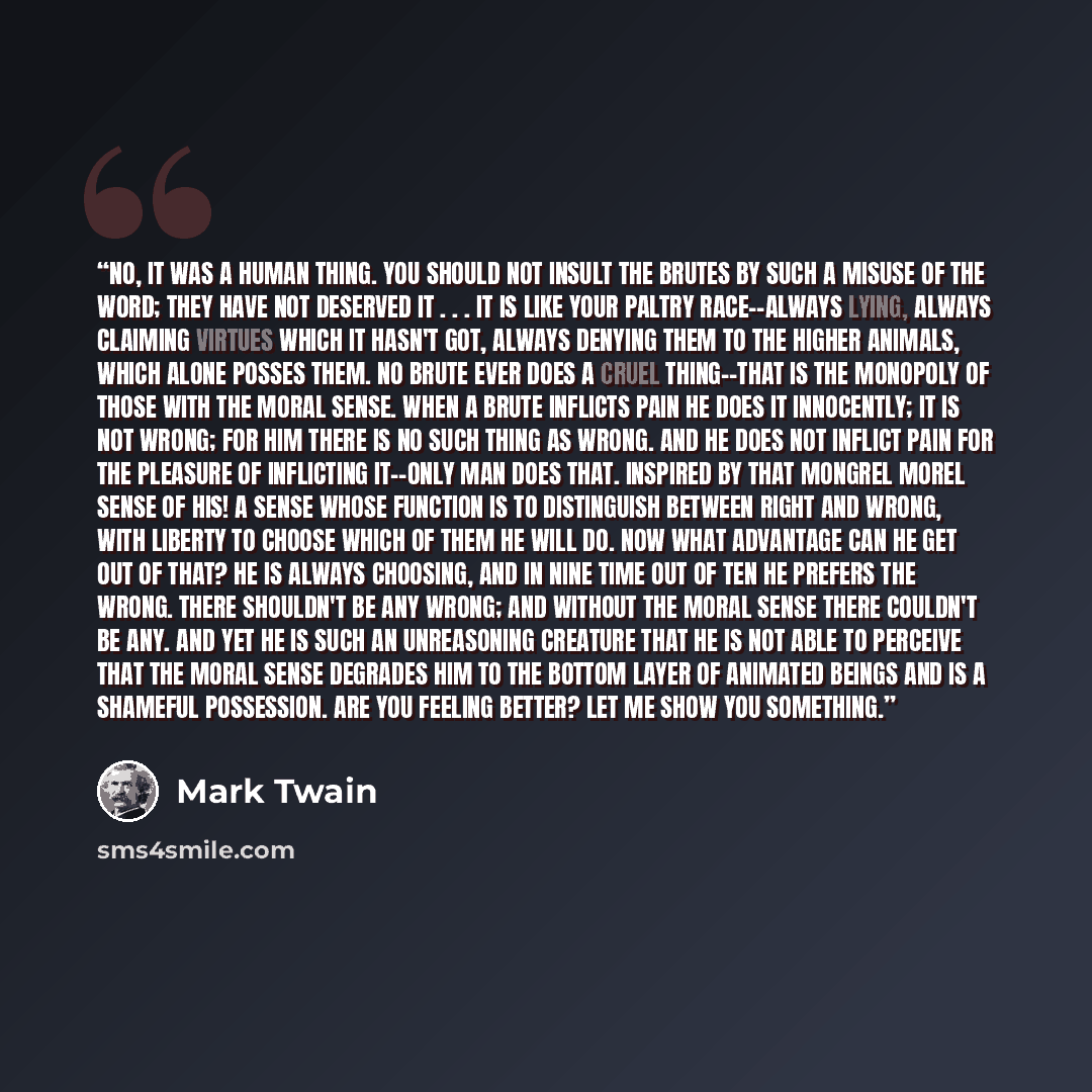 “No, it was a human thing. You should not insult the brutes by such a misuse of the word; they have not deserved it . . . It is like your paltry race--always lying, always claiming virtues which it hasn't got, always denying them to the higher animals, which alone posses them. No brute ever does a…” quote by Mark Twain