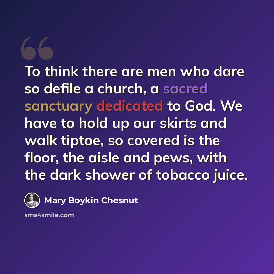 “To think there are men who dare so defile a church, a sacred sanctuary dedicated to God. We have to hold up our skirts and walk tiptoe, so covered is the floor, the aisle and pews, with the dark shower of tobacco juice.” quote by Mary Boykin Chesnut