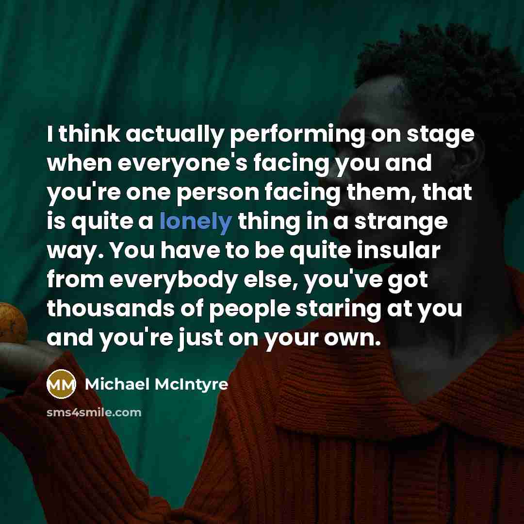 “I think actually performing on stage when everyone's facing you and you're one person facing them, that is quite a lonely thing in a strange way. You have to be quite insular from everybody else, you've got thousands of people staring at you and you're just on your own.” quote by Michael McIntyre