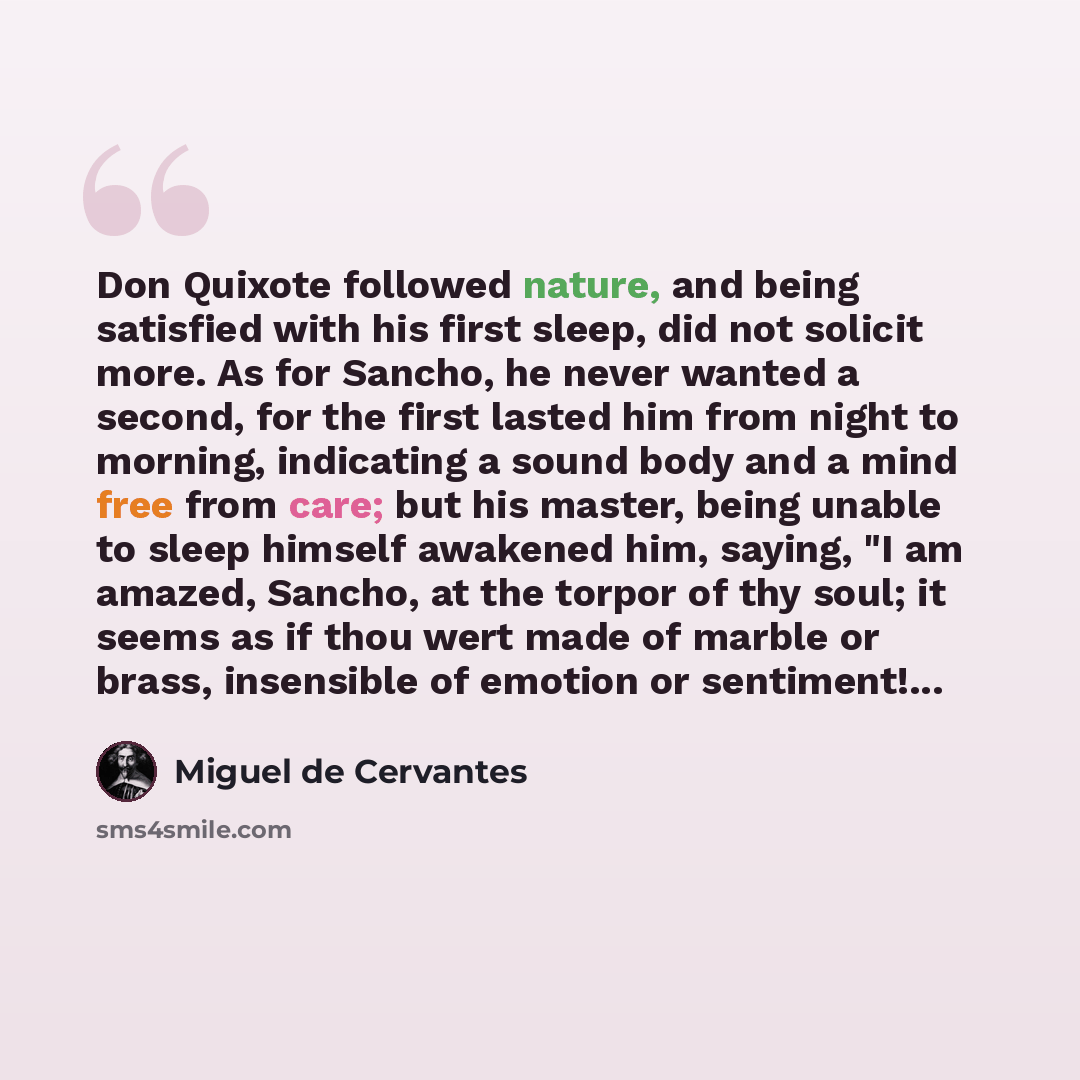 “Don Quixote followed nature, and being satisfied with his first sleep, did not solicit more. As for Sancho, he never wanted a second, for the first lasted him from night to morning, indicating a sound body and a mind free from care; but his master, being unable to sleep himself awakened him…” quote by Miguel de Cervantes