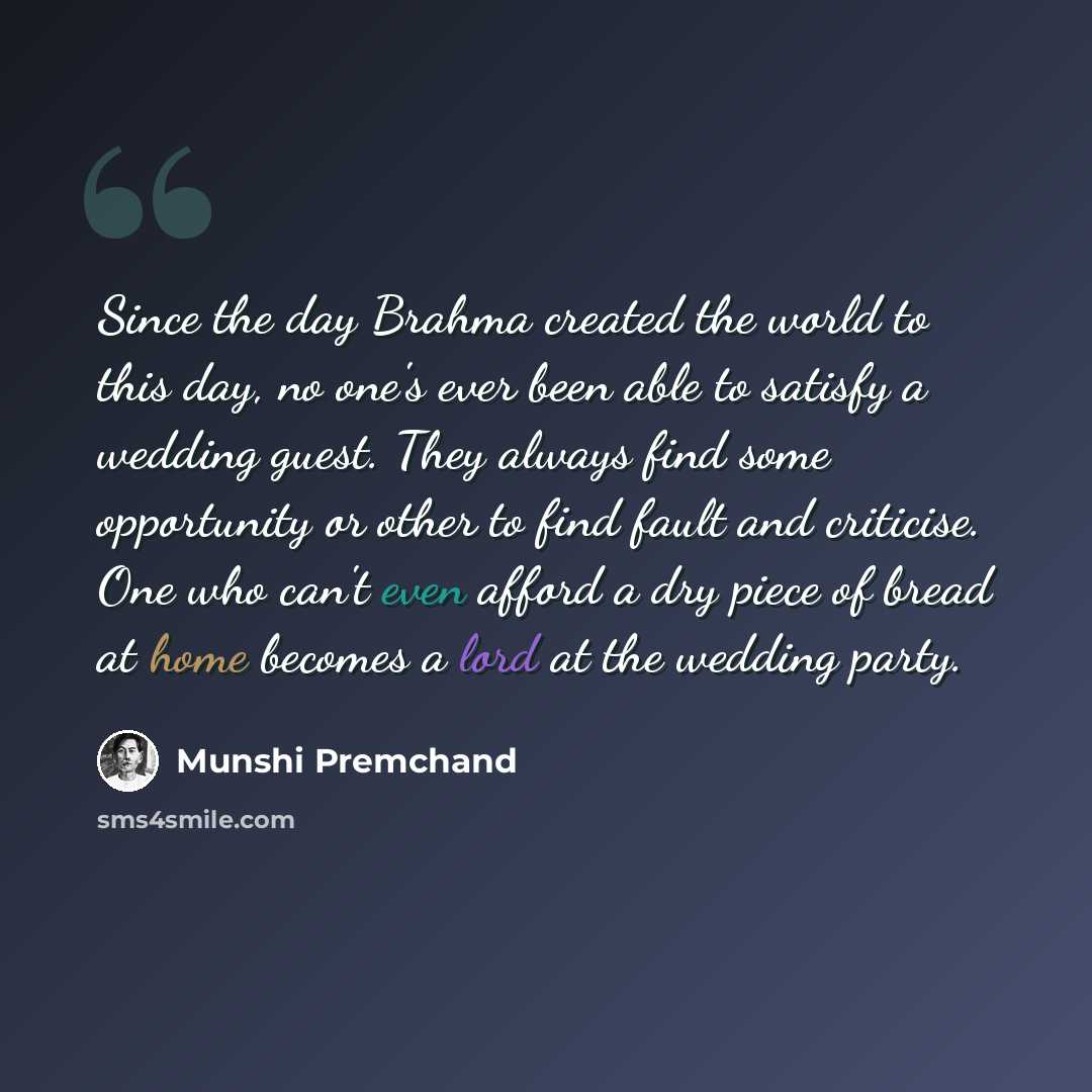 “Since the day Brahma created the world to this day, no one's ever been able to satisfy a wedding guest. They always find some opportunity or other to find fault and criticise. One who can't even afford a dry piece of bread at home becomes a lord at the wedding party.” quote by Munshi Premchand