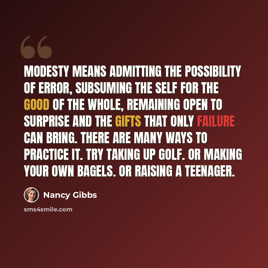 “Modesty means admitting the possibility of error, subsuming the self for the good of the whole, remaining open to surprise and the gifts that only failure can bring. There are many ways to practice it. Try taking up golf. Or making your own bagels. Or raising a teenager.” quote by Nancy Gibbs