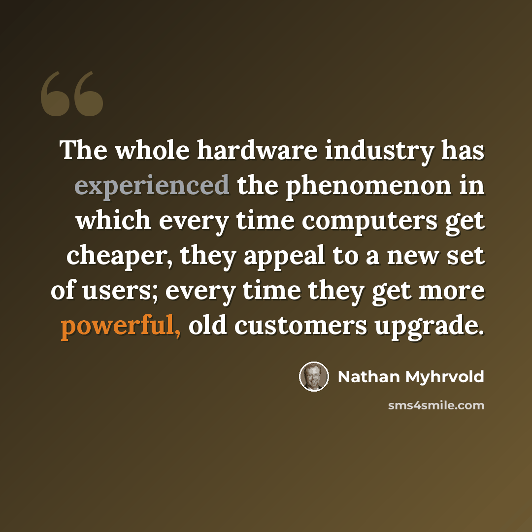 “The whole hardware industry has experienced the phenomenon in which every time computers get cheaper, they appeal to a new set of users; every time they get more powerful, old customers upgrade.” quote by Nathan Myhrvold