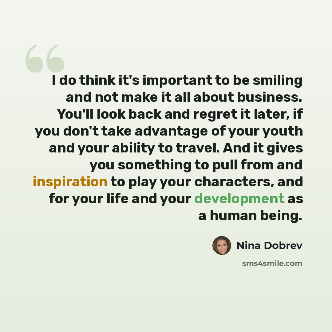“I do think it's important to be smiling and not make it all about business. You'll look back and regret it later, if you don't take advantage of your youth and your ability to travel. And it gives you something to pull from and inspiration to play your characters, and for your life and your…” quote by Nina Dobrev