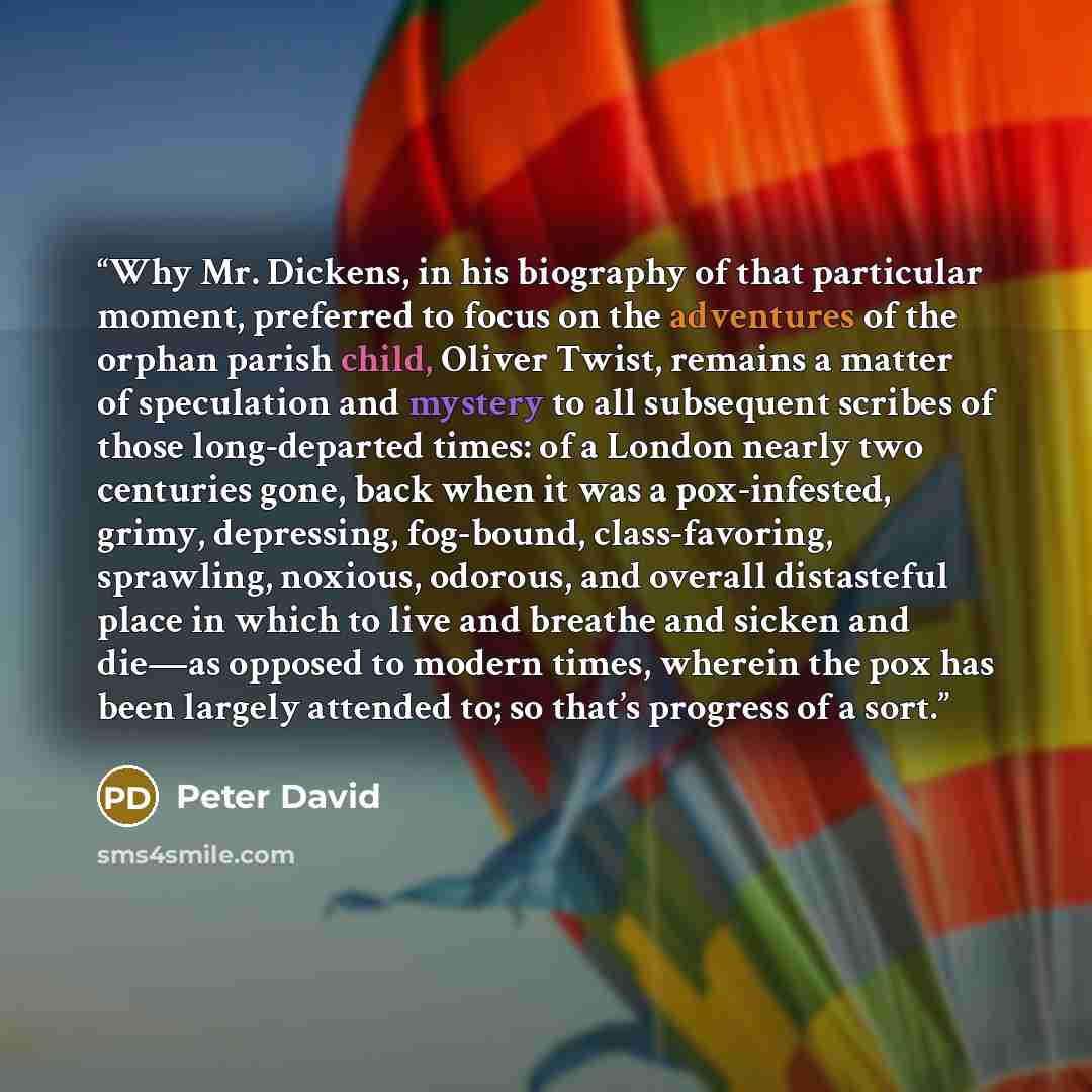 “Why Mr. Dickens, in his biography of that particular moment, preferred to focus on the adventures of the orphan parish child, Oliver Twist, remains a matter of speculation and mystery to all subsequent scribes of those long-departed times: of a London nearly two centuries gone, back when it was a…” quote by Peter David
